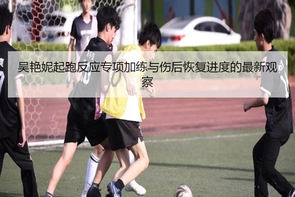 吴艳妮起跑反应专项加练与伤后恢复进度的最新观察
