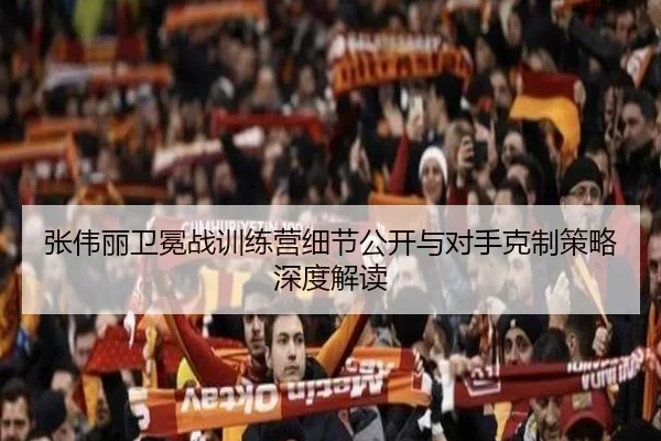 张伟丽卫冕战训练营细节公开与对手克制策略深度解读