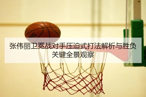 张伟丽卫冕战对手压迫式打法解析与胜负关键全景观察