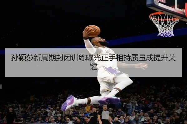 孙颖莎新周期封闭训练曝光正手相持质量成提升关键