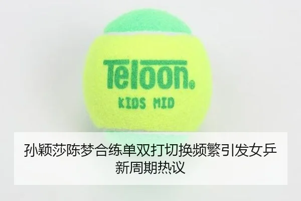 孙颖莎陈梦合练单双打切换频繁引发女乒新周期热议