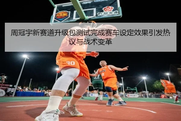 周冠宇新赛道升级包测试完成赛车设定效果引发热议与战术变革