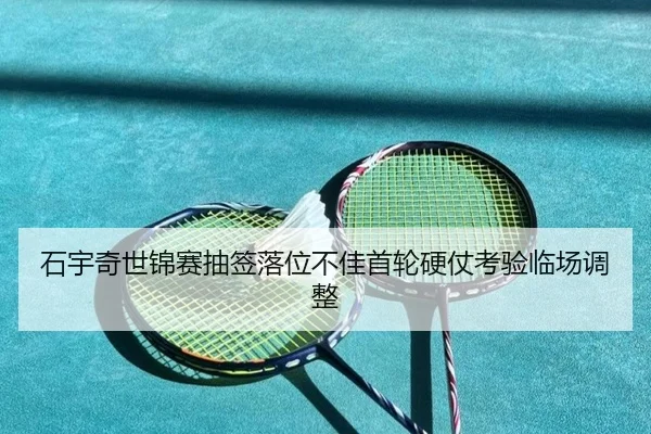 石宇奇世锦赛抽签落位不佳首轮硬仗考验临场调整