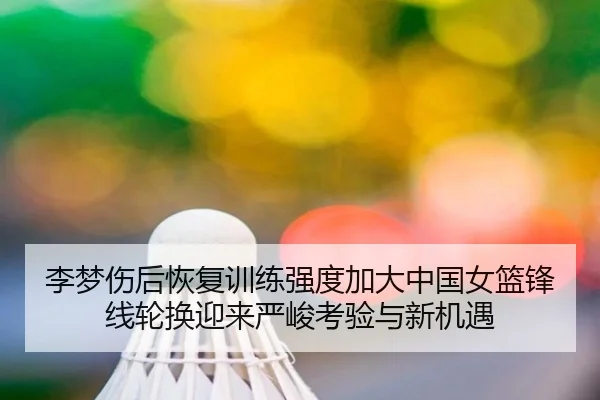 李梦伤后恢复训练强度加大中国女篮锋线轮换迎来严峻考验与新机遇